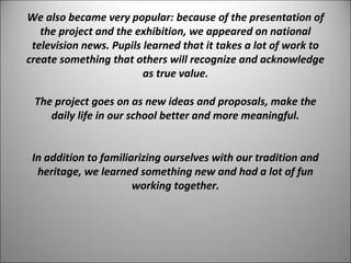 We also became very popular: because of the presentation of 
the project and the exhibition, we appeared on national 
television news. Pupils learned that it takes a lot of work to 
create something that others will recognize and acknowledge 
as true value. 
The project goes on as new ideas and proposals, make the 
daily life in our school better and more meaningful. 
In addition to familiarizing ourselves with our tradition and 
heritage, we learned something new and had a lot of fun 
working together. 
 