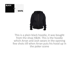 This is a plain black hoodie, it was bought
from the shop H&M. This is the hoodie
which Arran and Josh wears in the opening
few shots till when Arran puts his hood up in
the poker scene
 