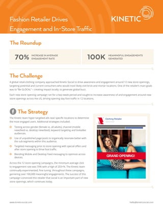 Fashion Retailer Drives 
Engagement and In-Store Traffic 
The Roundup 
70% INCREASE IN AVERAGE 100K 
ENGAGEMENT RATE 
MEANINGFUL ENGAGEMENTS 
GENERATED 
The Challenge 
A global retail-clothing company approached Kinetic Social to drive awareness and engagement around 12 new store openings, 
targeting potential and current consumers who would most likely visit brick and mortar locations. One of the retailer’s main goals 
was to “Be GLOCAL” – creating impact locally, to generate global buzz. 
Each new store opening campaign ran for a two-week period and sought to increase awareness of and engagement around new 
store openings across the US, driving opening day foot traffic in 12 locations. 
The Strategy 
The Kinetic team hyper-targeted ads near specific locations to determine 
the most engaged users. Additional strategies included: 
|| Testing across gender (female vs. all adults), channel (mobile 
newsfeed vs. desktop newsfeed), keyword targeting and lookalike 
audiences. 
|| Use of unpublished page posts to organically resonate better with 
the sub-segments within this audience. 
|| Targeted messaging prior to store opening with special offers and 
after store opening to drive foot traffic. 
|| Blending Mobile and Desktop Feed messaging to optimize across 
devices. 
Across the 12 store opening campaigns, the minimum average click 
to engagement rate was 70% with a high of 203+%. The Kinetic team 
continually experimented, fine tuning throughout these campaigns, 
garnering over 100,000 meaningful engagements. The success of this 
campaign convinced this retailer that social is an important part of new 
store openings, which continues today. 
Clothing Retailer 
Sponsored 
www.kineticsocial.com hello@kineticsocial.com 
