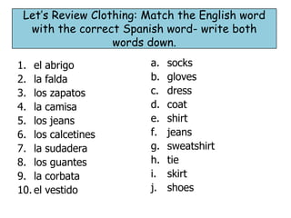 Let’s Review Clothing: Match the English word
  with the correct Spanish word- write both
                  words down.

1. el abrigo            a.   socks
2. la falda             b.   gloves
3. los zapatos          c.   dress
4. la camisa            d.   coat
5. los jeans            e.   shirt
6. los calcetines       f.   jeans
7. la sudadera          g.   sweatshirt
8. los guantes          h.   tie
9. la corbata           i.   skirt
10. el vestido          j.   shoes
 