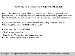 clothing sales associate application letter 
In this file, you can ref application letter materials for clothing sales associate 
position such as clothing sales associate application letter samples, application letter 
tips, clothing sales associate interview questions, clothing sales associate resumes… 
If you need more application letter materials for clothing sales associate as 
following, please visit: applicationletter123.info 
• Top 7 application letter samples 
• Top 8 resumes samples 
• Free ebook: 75 interview questions and answers 
• Top 12 secrets to win every job interviews 
For top materials: top 7 application letter samples, top 8 resumes samples, free ebook: 75 interview questions and answers 
Pls visit: applicationletter123.info 
Interview questions and answers – free download/ pdf and ppt file 
 