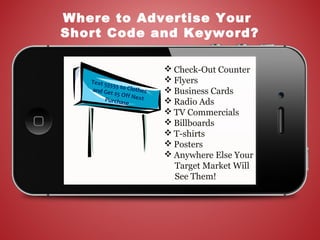  Check-Out Counter
 Flyers
 Business Cards
 Radio Ads
 TV Commercials
 Billboards
 T-shirts
 Posters
 Anywhere Else Your
Target Market Will
See Them!
Where to Advertise Your
Short Code and Keyword?
Text 55555 to Clothesand Get $5 Off NextPurchase
 