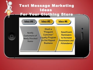 Text Message Marketing
Ideas
For Your Clothing Store
Idea #4Idea #4 Idea #5Idea #5 Idea #6Idea #6
NotifyNotify
Customers ofCustomers of
Newly StockedNewly Stocked
ItemsItems
Start aStart a
“Frequent“Frequent
Customer”Customer”
Loyalty ProgramLoyalty Program
to Get Repeatto Get Repeat
BusinessBusiness
Send EventSend Event
RemindersReminders
to Increaseto Increase
Awareness andAwareness and
AttendanceAttendance
 