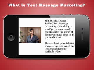 What Is Text Message Marketing?
SMS (Short Message
Service) Text Message
Marketing is the ability to
send “permission-based”
text messages to a group of
people who have opted-in to
your mobile list.
The small, yet powerful, 160
character space is one of the
best marketing tools
available today.
 