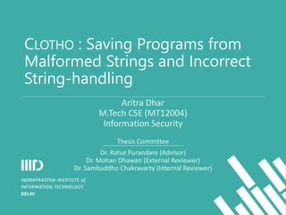CLOTHO : Saving Programs from
Malformed Strings and Incorrect
String-handling
Aritra Dhar
M.Tech CSE (MT12004)
Information Security
Thesis Committee
Dr. Rahul Purandare (Advisor)
Dr. Mohan Dhawan (External Reviewer)
Dr. Sambuddho Chakravarty (Internal Reviewer)
 