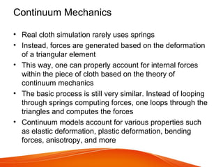 Continuum Mechanics
• Real cloth simulation rarely uses springs
• Instead, forces are generated based on the deformation
of a triangular element
• This way, one can properly account for internal forces
within the piece of cloth based on the theory of
continuum mechanics
• The basic process is still very similar. Instead of looping
through springs computing forces, one loops through the
triangles and computes the forces
• Continuum models account for various properties such
as elastic deformation, plastic deformation, bending
forces, anisotropy, and more
 
