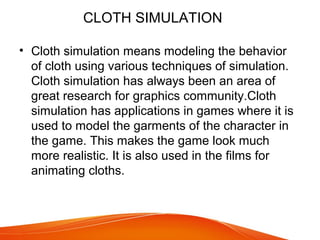 CLOTH SIMULATION
• Cloth simulation means modeling the behavior
of cloth using various techniques of simulation.
Cloth simulation has always been an area of
great research for graphics community.Cloth
simulation has applications in games where it is
used to model the garments of the character in
the game. This makes the game look much
more realistic. It is also used in the films for
animating cloths.
 