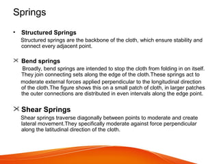 Springs
• Structured Springs
Structured springs are the backbone of the cloth, which ensure stability and
connect every adjacent point.
 Bend springs
Broadly, bend springs are intended to stop the cloth from folding in on itself.
They join connecting sets along the edge of the cloth.These springs act to
moderate external forces applied perpendicular to the longitudinal direction
of the cloth.The figure shows this on a small patch of cloth, in larger patches
the outer connections are distributed in even intervals along the edge point.
 Shear Springs
Shear springs traverse diagonally between points to moderate and create
lateral movement.They specifically moderate against force perpendicular
along the latitudinal direction of the cloth.
 
