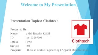 Welcome to My Presentation
Presentation Topics: Clothtech
Presented By:
Name : Md. Ibrahim Khalil
ID :16173207095
Intake : 19th
Section : 02
Program : B. Sc in Textile Engineering ( Apparel Manufacturing)1
 