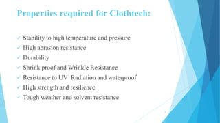 Properties required for Clothtech:
 Stability to high temperature and pressure
 High abrasion resistance
 Durability
 Shrink proof and Wrinkle Resistance
 Resistance to UV Radiation and waterproof
 High strength and resilience
 Tough weather and solvent resistance
6
 