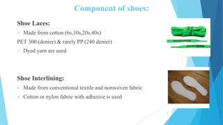 Component of shoes:
Shoe Laces:
 Made from cotton (6s,10s,20s,40s)
PET 300 (denier) & rarely PP (240 denier)
 Dyed yarn are used
Shoe Interlining:
 Made from conventional textile and nonwoven fabric
 Cotton or nylon fabric with adhesive is used
8
 