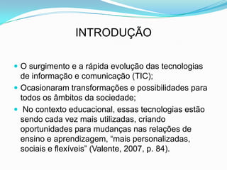 INTRODUÇÃO
 O surgimento e a rápida evolução das tecnologias
de informação e comunicação (TIC);
 Ocasionaram transformações e possibilidades para
todos os âmbitos da sociedade;
 No contexto educacional, essas tecnologias estão
sendo cada vez mais utilizadas, criando
oportunidades para mudanças nas relações de
ensino e aprendizagem, “mais personalizadas,
sociais e flexíveis” (Valente, 2007, p. 84).
 