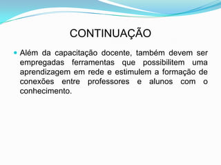CONTINUAÇÃO
 Além da capacitação docente, também devem ser
empregadas ferramentas que possibilitem uma
aprendizagem em rede e estimulem a formação de
conexões entre professores e alunos com o
conhecimento.
 