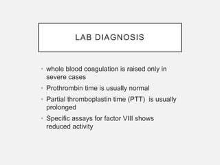 LAB DIAGNOSIS
• whole blood coagulation is raised only in
severe cases
• Prothrombin time is usually normal
• Partial thromboplastin time (PTT) is usually
prolonged
• Specific assays for factor VIII shows
reduced activity
 