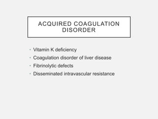 ACQUIRED COAGULATION
DISORDER
• Vitamin K deficiency
• Coagulation disorder of liver disease
• Fibrinolytic defects
• Disseminated intravascular resistance
 