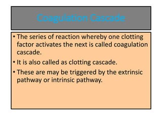 Coagulation Cascade
• The series of reaction whereby one clotting
factor activates the next is called coagulation
cascade.
• It is also called as clotting cascade.
• These are may be triggered by the extrinsic
pathway or intrinsic pathway.
 