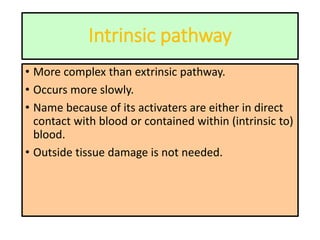 Intrinsic pathway
• More complex than extrinsic pathway.
• Occurs more slowly.
• Name because of its activaters are either in direct
contact with blood or contained within (intrinsic to)
blood.
• Outside tissue damage is not needed.
 