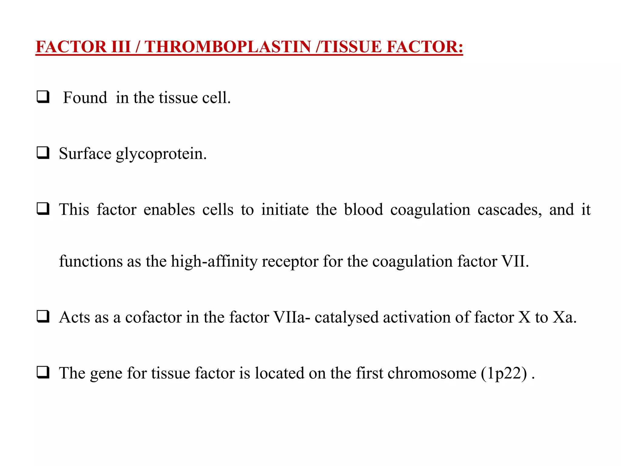FACTOR III / THROMBOPLASTIN /TISSUE FACTOR:
 Found in the tissue cell.
 Surface glycoprotein.
 This factor enables cells to initiate the blood coagulation cascades, and it
functions as the high-affinity receptor for the coagulation factor VII.
 Acts as a cofactor in the factor VIIa- catalysed activation of factor X to Xa.
 The gene for tissue factor is located on the first chromosome (1p22) .
 