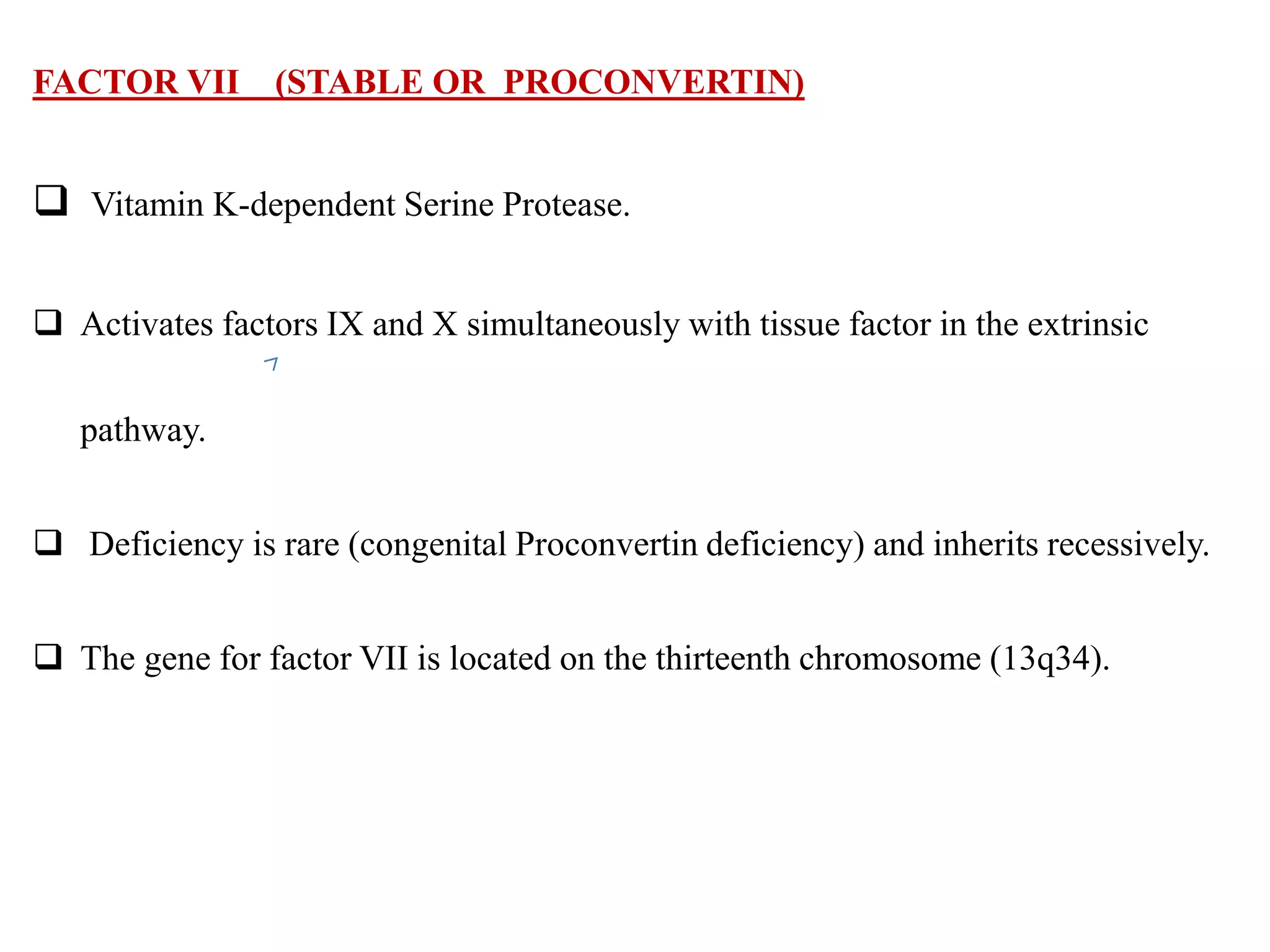 FACTOR VII (STABLE OR PROCONVERTIN)
 Vitamin K-dependent Serine Protease.
 Activates factors IX and X simultaneously with tissue factor in the extrinsic
pathway.
 Deficiency is rare (congenital Proconvertin deficiency) and inherits recessively.
 The gene for factor VII is located on the thirteenth chromosome (13q34).
 