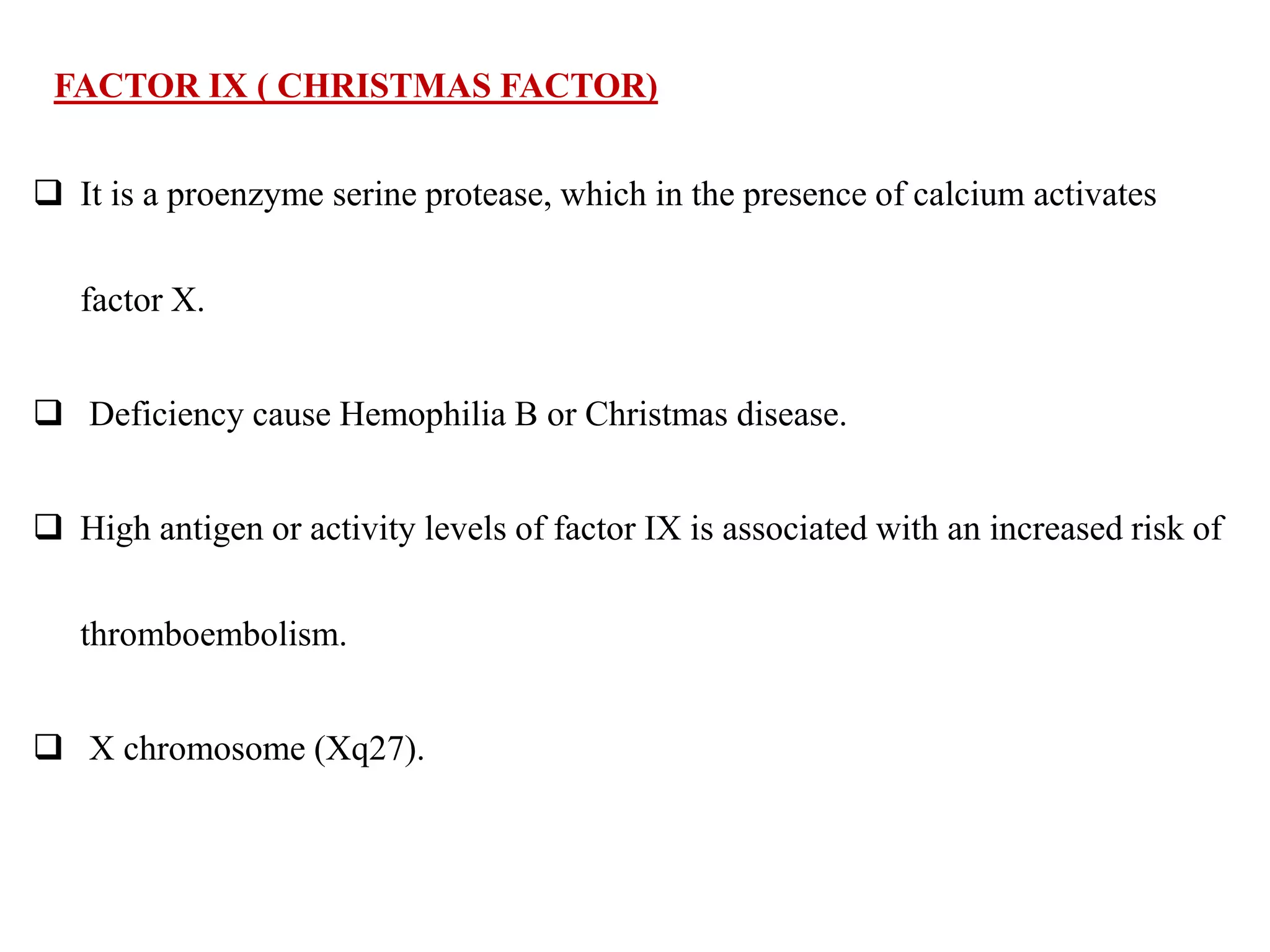 FACTOR IX ( CHRISTMAS FACTOR)
 It is a proenzyme serine protease, which in the presence of calcium activates
factor X.
 Deficiency cause Hemophilia B or Christmas disease.
 High antigen or activity levels of factor IX is associated with an increased risk of
thromboembolism.
 X chromosome (Xq27).
 