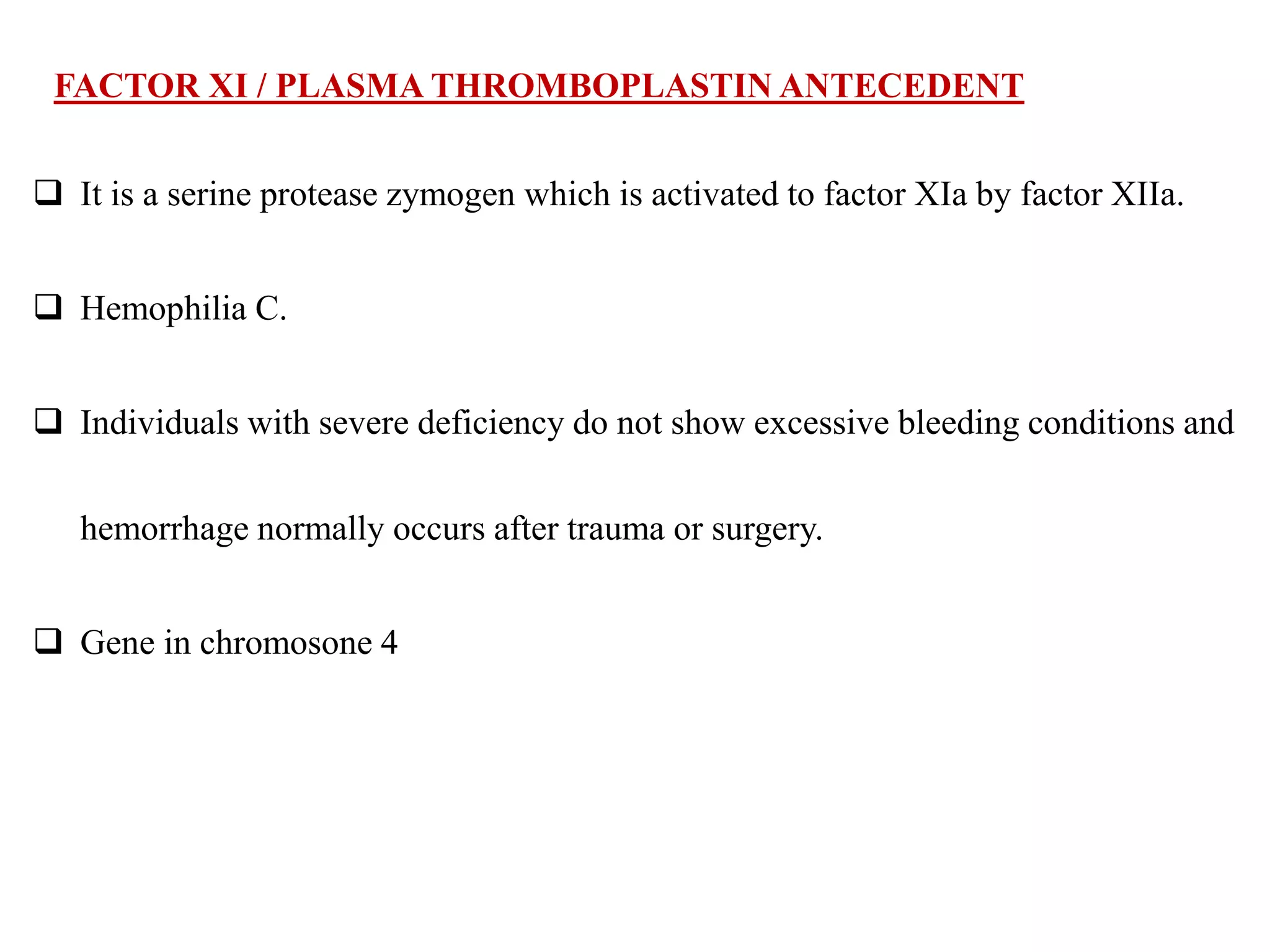 FACTOR XI / PLASMA THROMBOPLASTIN ANTECEDENT
 It is a serine protease zymogen which is activated to factor XIa by factor XIIa.
 Hemophilia C.
 Individuals with severe deficiency do not show excessive bleeding conditions and
hemorrhage normally occurs after trauma or surgery.
 Gene in chromosone 4
 