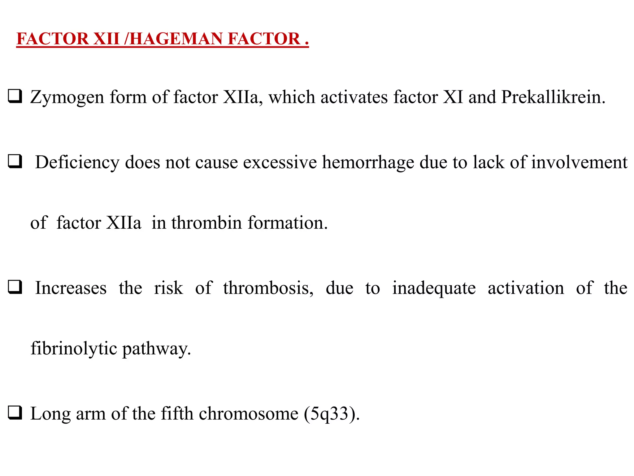 FACTOR XII /HAGEMAN FACTOR .
 Zymogen form of factor XIIa, which activates factor XI and Prekallikrein.
 Deficiency does not cause excessive hemorrhage due to lack of involvement
of factor XIIa in thrombin formation.
 Increases the risk of thrombosis, due to inadequate activation of the
fibrinolytic pathway.
 Long arm of the fifth chromosome (5q33).
 