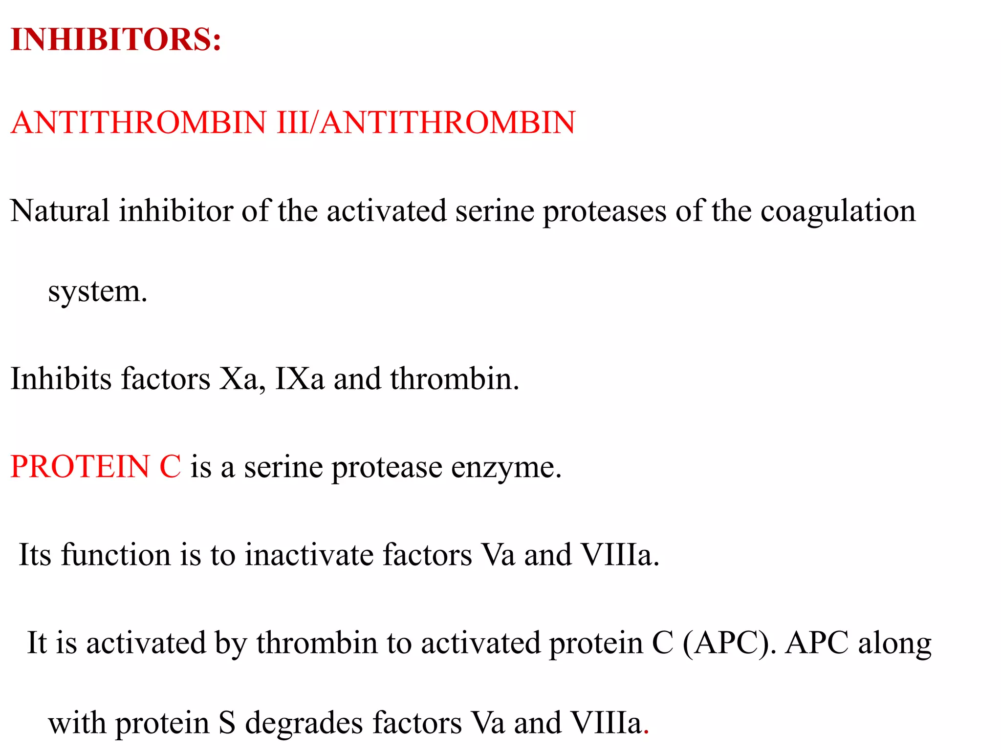 INHIBITORS:
ANTITHROMBIN III/ANTITHROMBIN
Natural inhibitor of the activated serine proteases of the coagulation
system.
Inhibits factors Xa, IXa and thrombin.
PROTEIN C is a serine protease enzyme.
Its function is to inactivate factors Va and VIIIa.
It is activated by thrombin to activated protein C (APC). APC along
with protein S degrades factors Va and VIIIa.
 