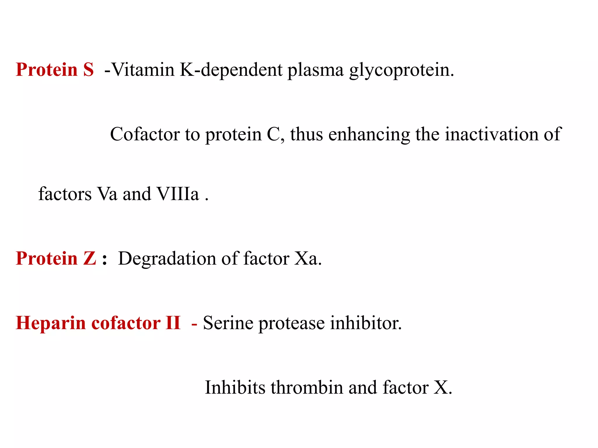 Protein S -Vitamin K-dependent plasma glycoprotein.
Cofactor to protein C, thus enhancing the inactivation of
factors Va and VIIIa .
Protein Z : Degradation of factor Xa.
Heparin cofactor II - Serine protease inhibitor.
Inhibits thrombin and factor X.
 