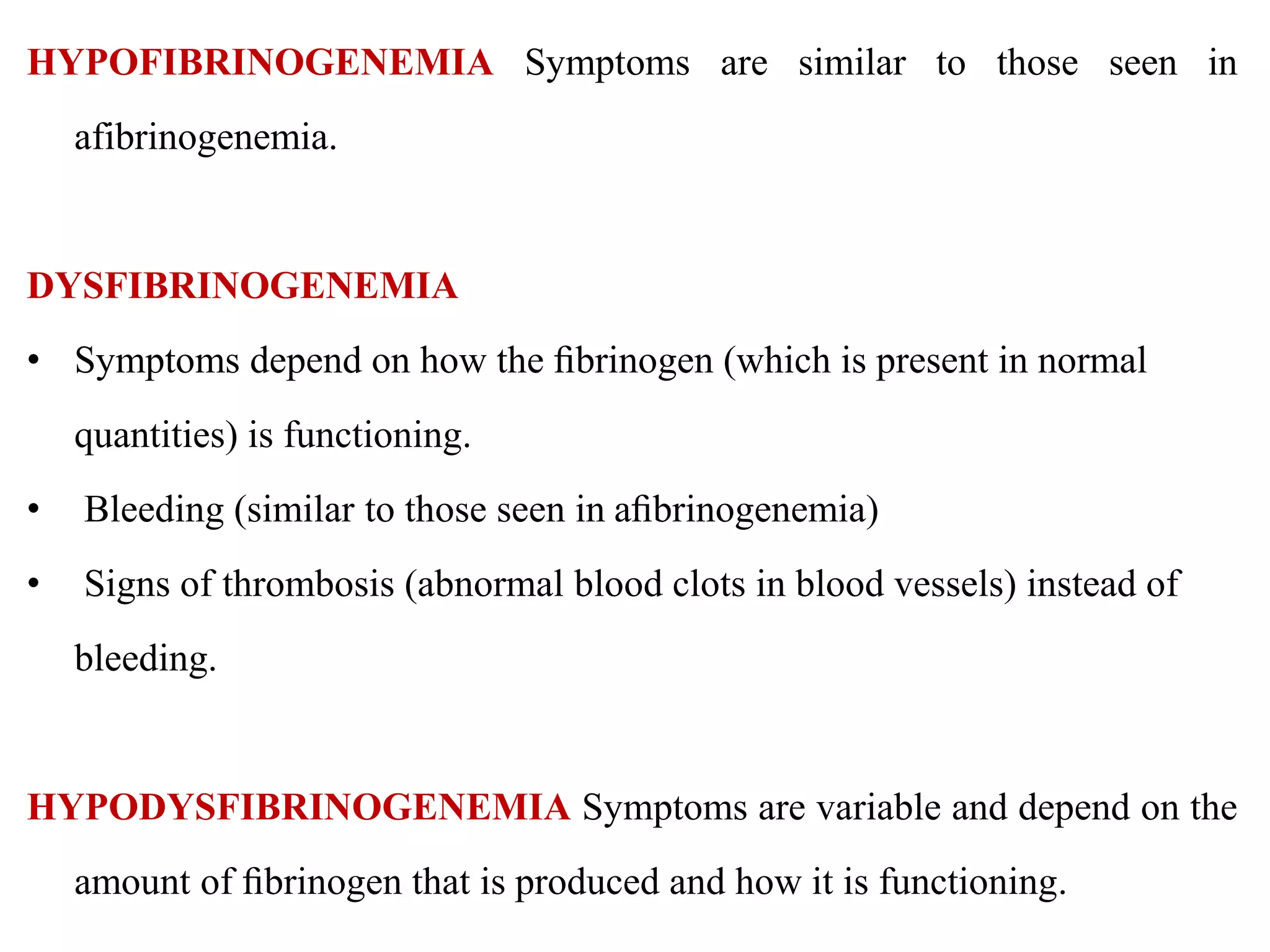 HYPOFIBRINOGENEMIA Symptoms are similar to those seen in
afibrinogenemia.
DYSFIBRINOGENEMIA
• Symptoms depend on how the ﬁbrinogen (which is present in normal
quantities) is functioning.
• Bleeding (similar to those seen in aﬁbrinogenemia)
• Signs of thrombosis (abnormal blood clots in blood vessels) instead of
bleeding.
HYPODYSFIBRINOGENEMIA Symptoms are variable and depend on the
amount of ﬁbrinogen that is produced and how it is functioning.
 