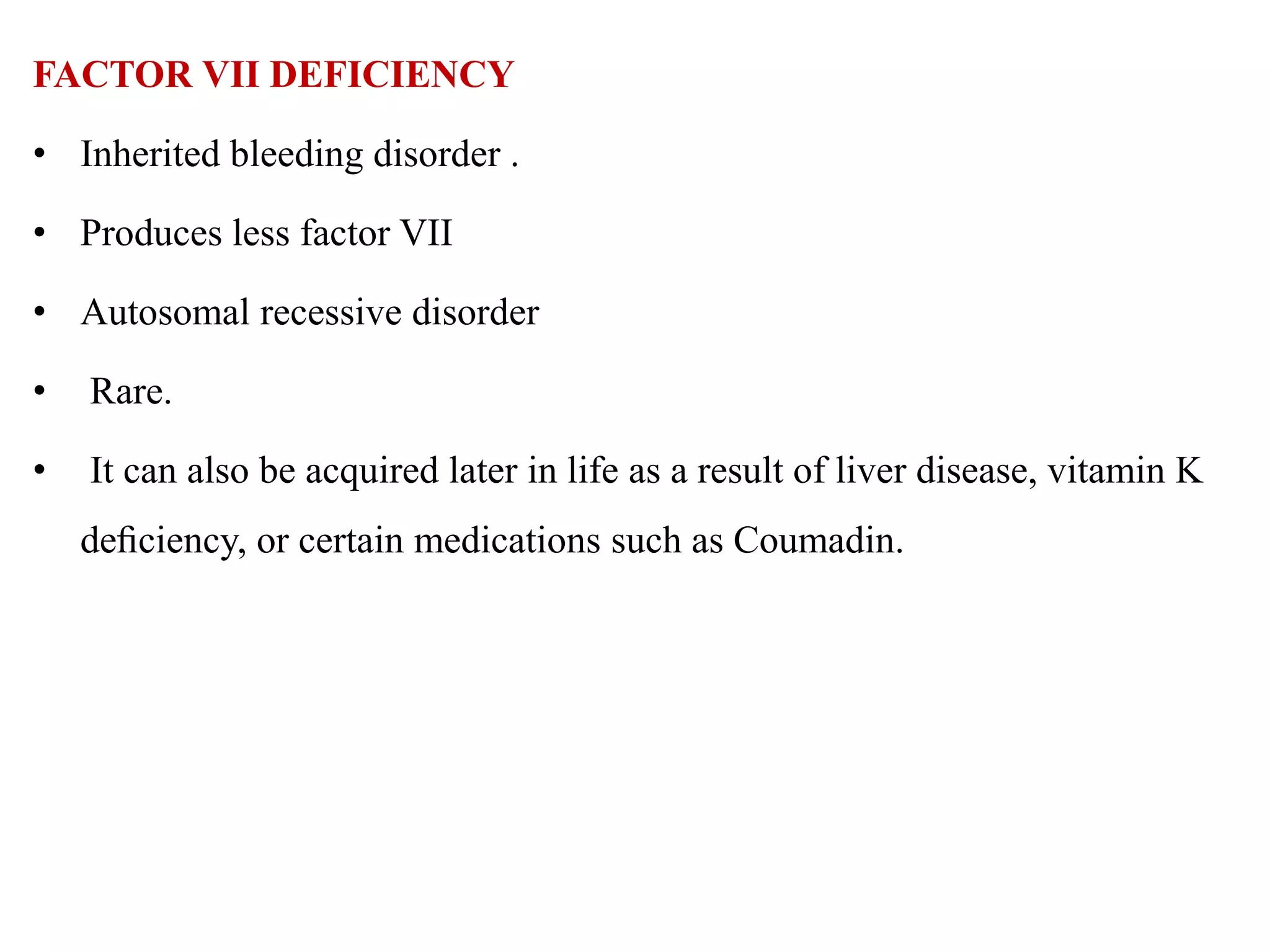 FACTOR VII DEFICIENCY
• Inherited bleeding disorder .
• Produces less factor VII
• Autosomal recessive disorder
• Rare.
• It can also be acquired later in life as a result of liver disease, vitamin K
deﬁciency, or certain medications such as Coumadin.
 