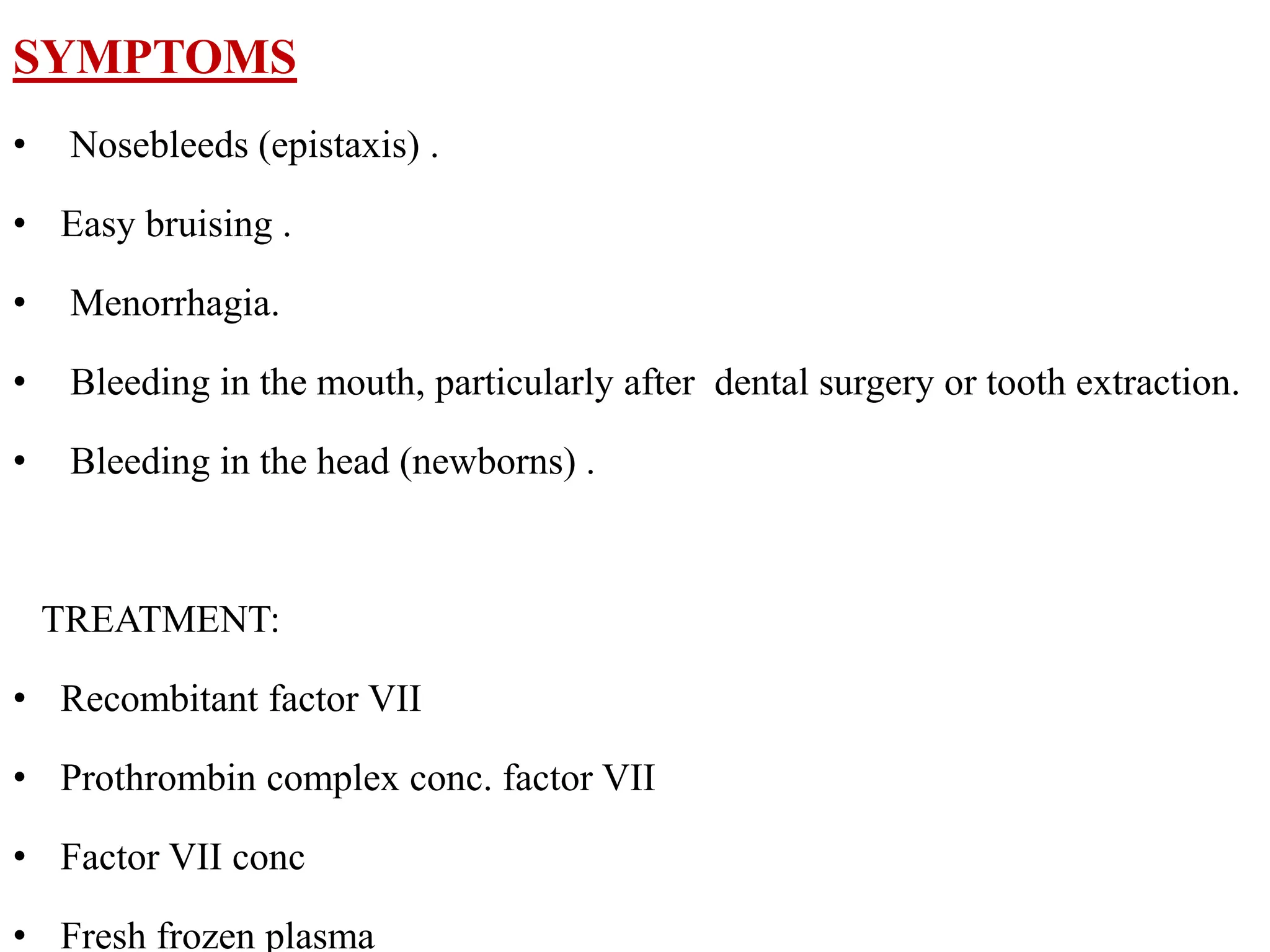 SYMPTOMS
• Nosebleeds (epistaxis) .
• Easy bruising .
• Menorrhagia.
• Bleeding in the mouth, particularly after dental surgery or tooth extraction.
• Bleeding in the head (newborns) .
TREATMENT:
• Recombitant factor VII
• Prothrombin complex conc. factor VII
• Factor VII conc
• Fresh frozen plasma
 
