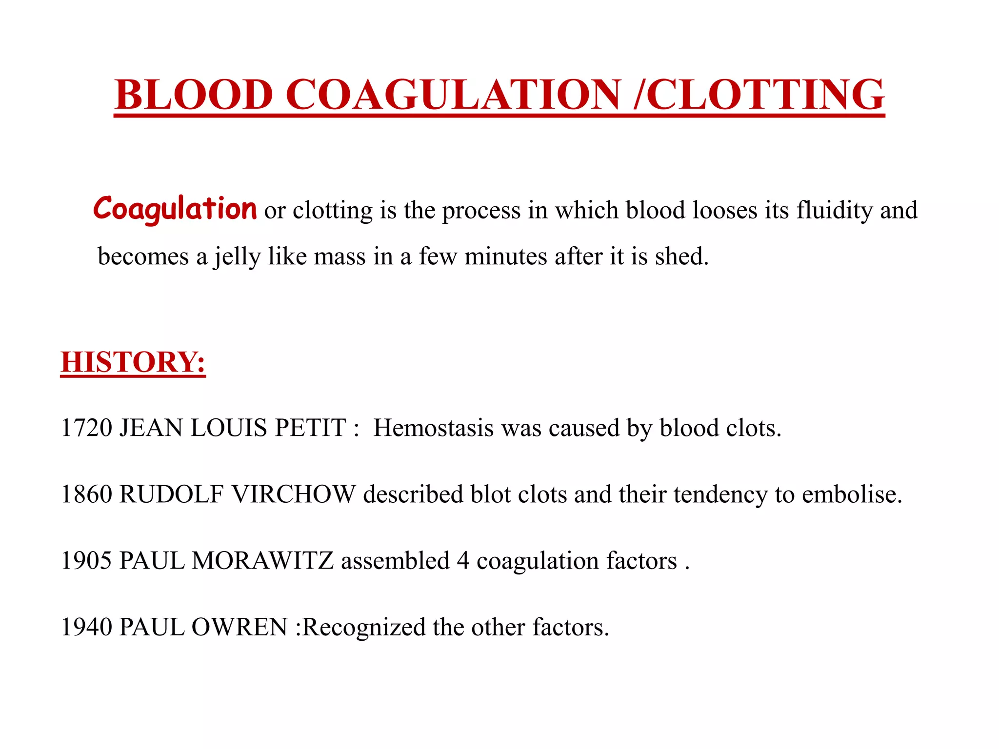 BLOOD COAGULATION /CLOTTING
Coagulation or clotting is the process in which blood looses its fluidity and
becomes a jelly like mass in a few minutes after it is shed.
HISTORY:
1720 JEAN LOUIS PETIT : Hemostasis was caused by blood clots.
1860 RUDOLF VIRCHOW described blot clots and their tendency to embolise.
1905 PAUL MORAWITZ assembled 4 coagulation factors .
1940 PAUL OWREN :Recognized the other factors.
 