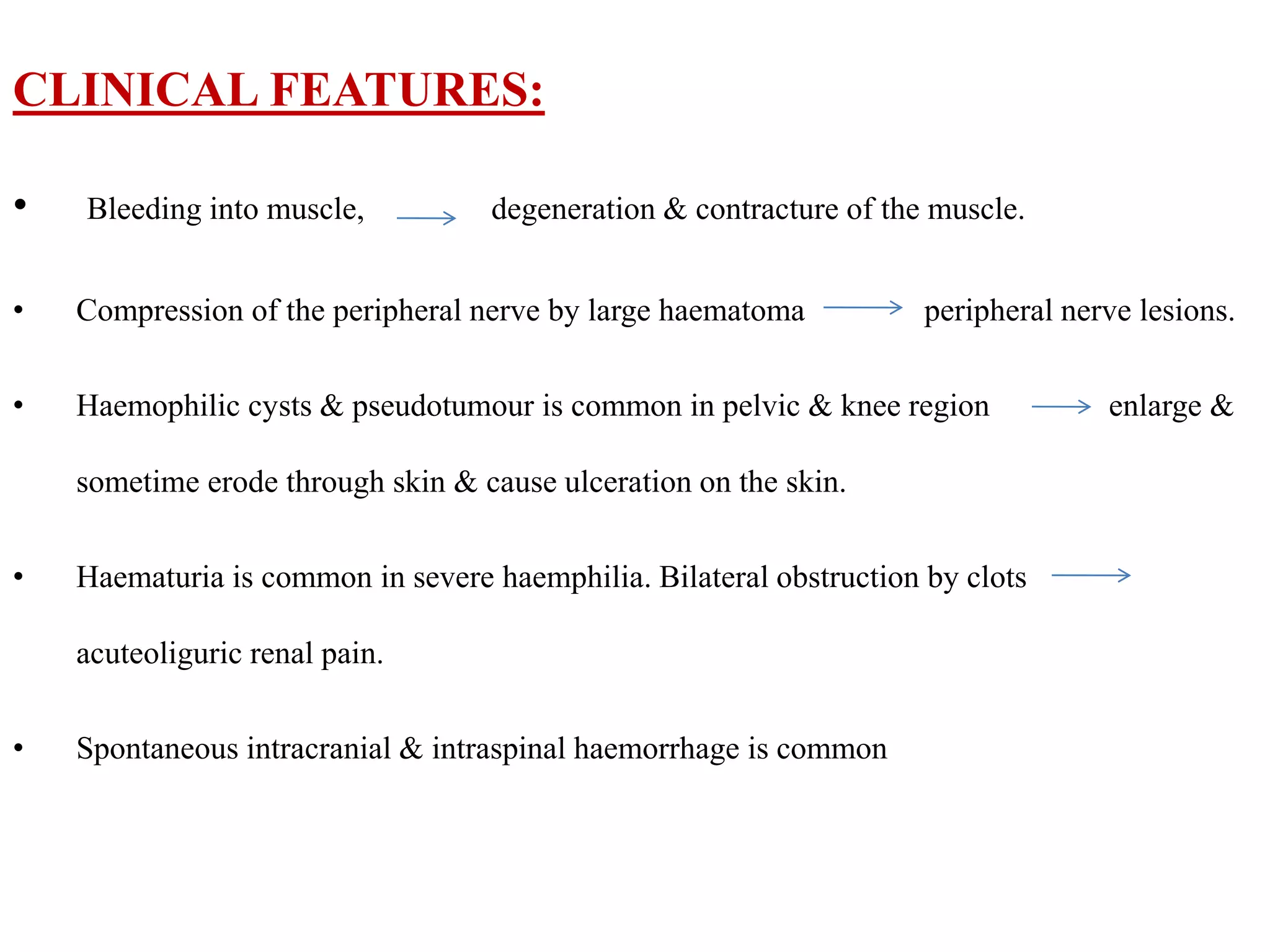 CLINICAL FEATURES:
• Bleeding into muscle, degeneration & contracture of the muscle.
• Compression of the peripheral nerve by large haematoma peripheral nerve lesions.
• Haemophilic cysts & pseudotumour is common in pelvic & knee region enlarge &
sometime erode through skin & cause ulceration on the skin.
• Haematuria is common in severe haemphilia. Bilateral obstruction by clots
acuteoliguric renal pain.
• Spontaneous intracranial & intraspinal haemorrhage is common
 