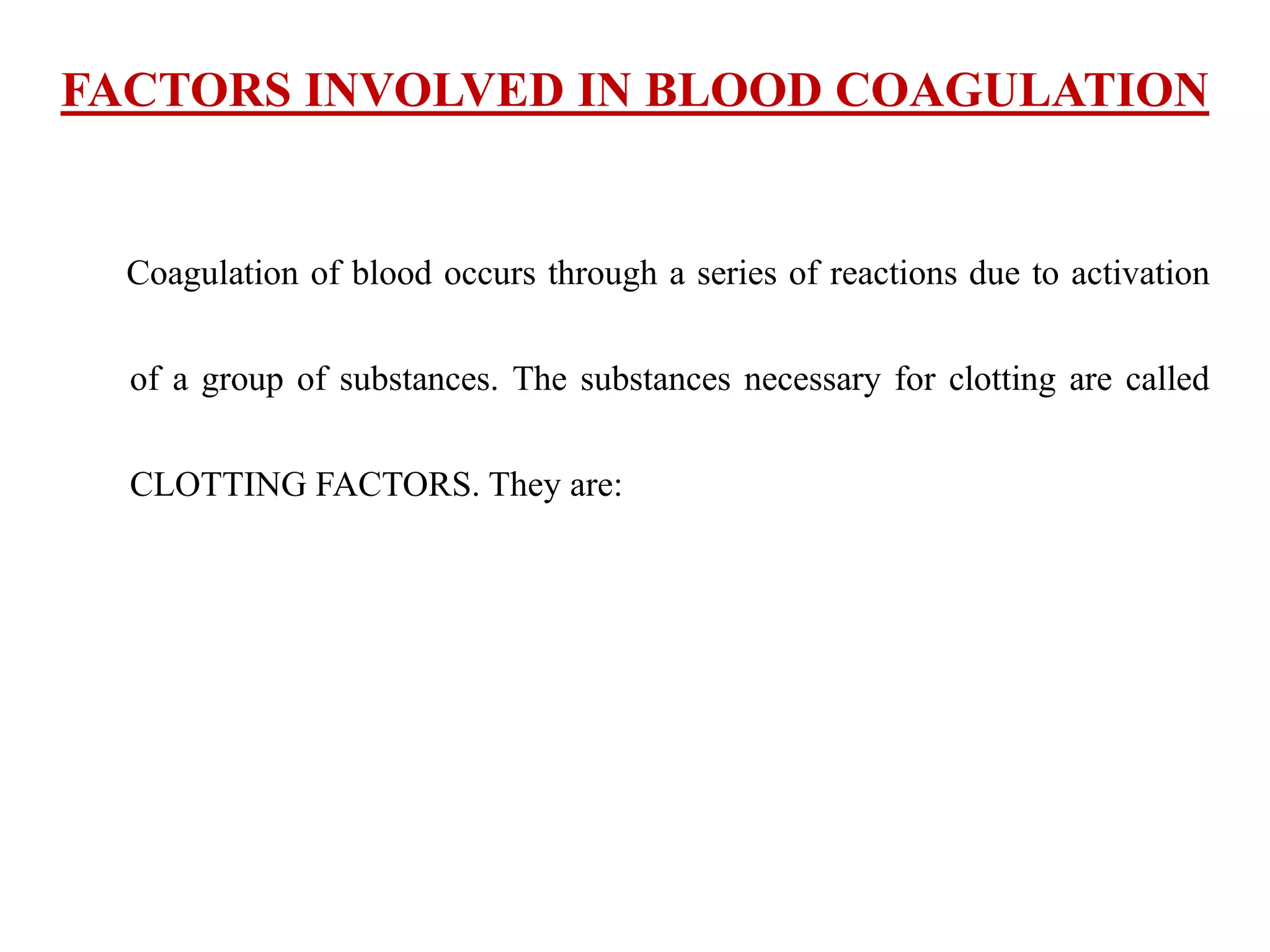 FACTORS INVOLVED IN BLOOD COAGULATION
Coagulation of blood occurs through a series of reactions due to activation
of a group of substances. The substances necessary for clotting are called
CLOTTING FACTORS. They are:
 