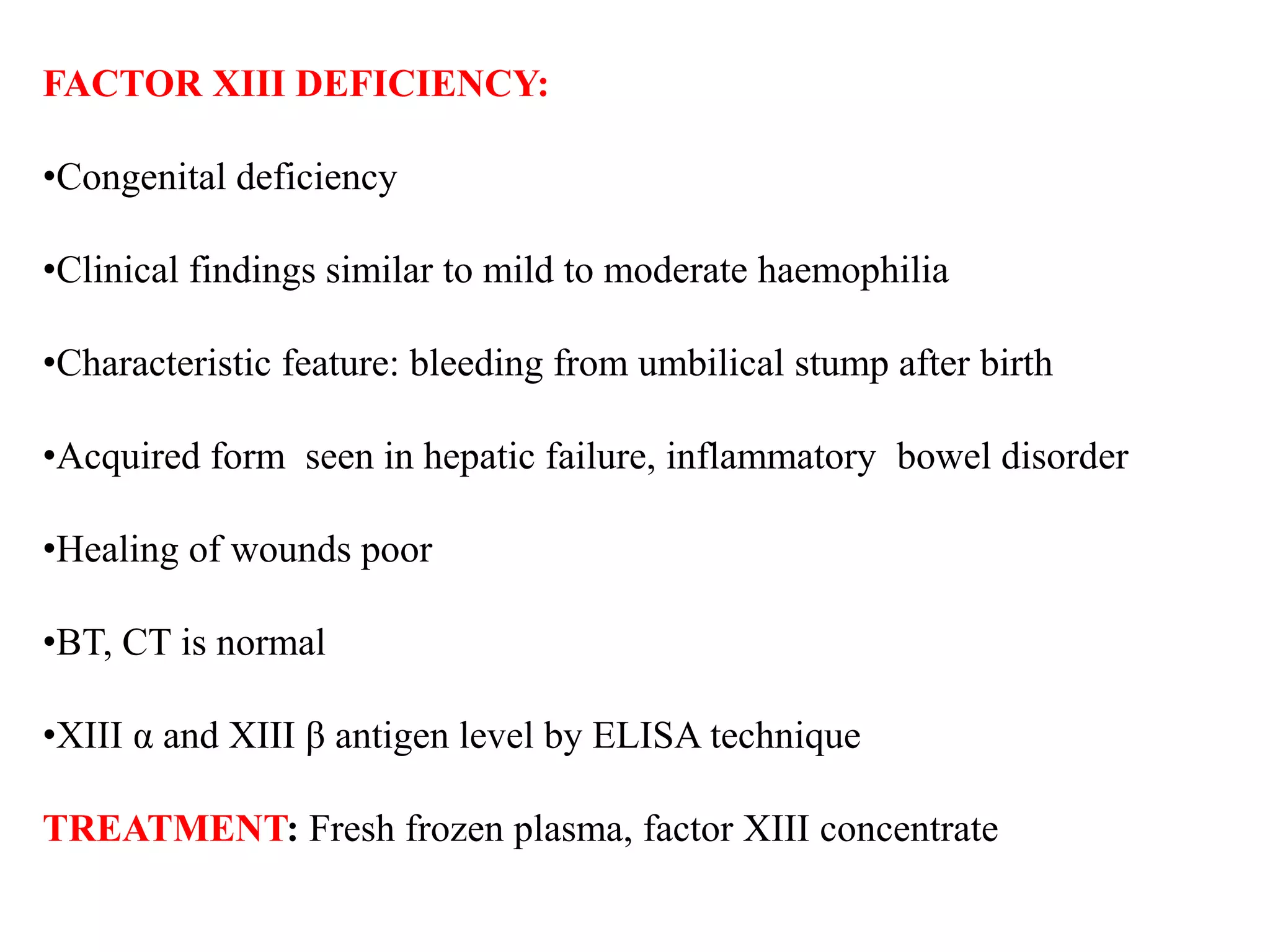 FACTOR XIII DEFICIENCY:
•Congenital deficiency
•Clinical findings similar to mild to moderate haemophilia
•Characteristic feature: bleeding from umbilical stump after birth
•Acquired form seen in hepatic failure, inflammatory bowel disorder
•Healing of wounds poor
•BT, CT is normal
•XIII α and XIII β antigen level by ELISA technique
TREATMENT: Fresh frozen plasma, factor XIII concentrate
 