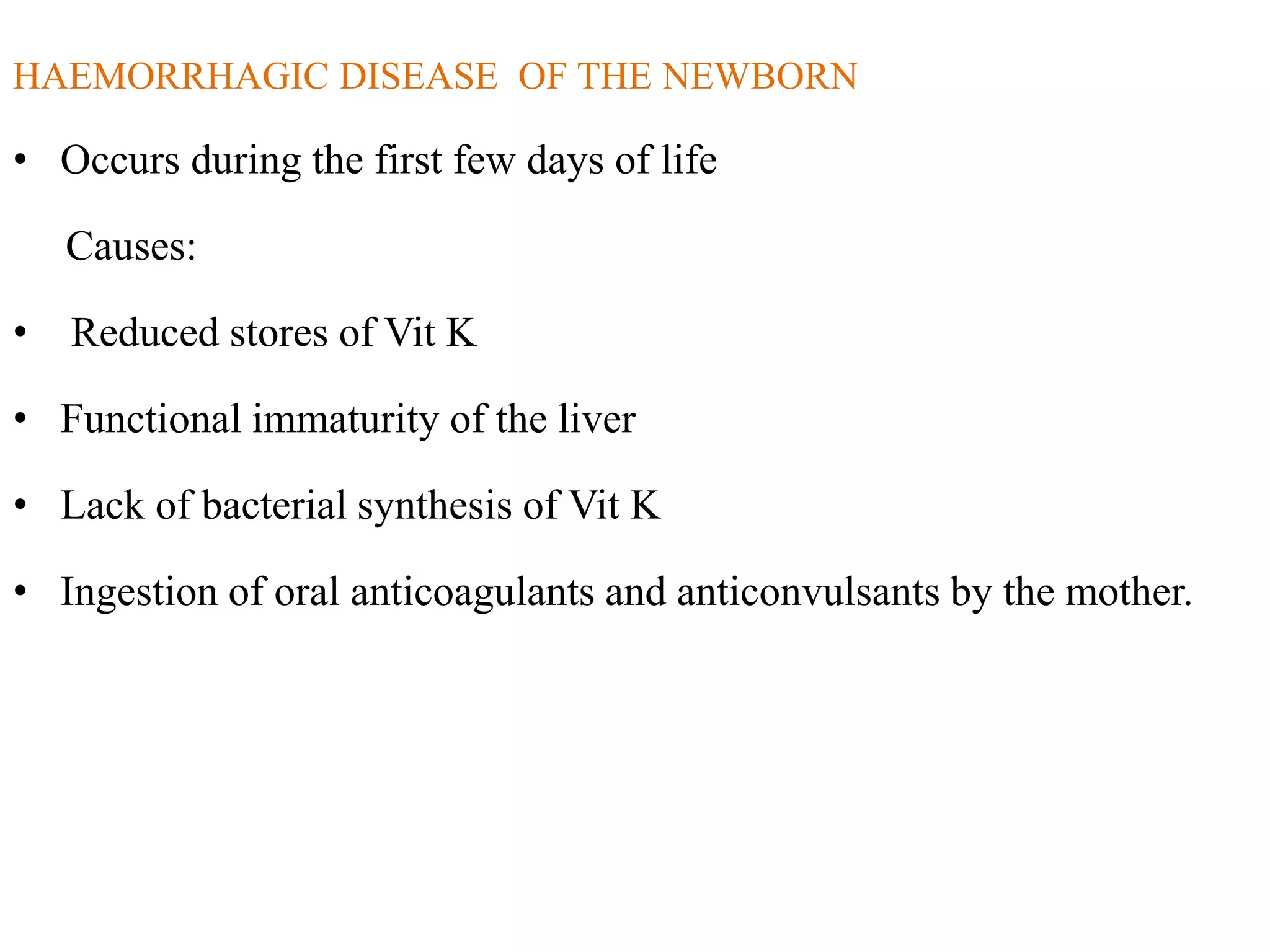 HAEMORRHAGIC DISEASE OF THE NEWBORN
• Occurs during the first few days of life
Causes:
• Reduced stores of Vit K
• Functional immaturity of the liver
• Lack of bacterial synthesis of Vit K
• Ingestion of oral anticoagulants and anticonvulsants by the mother.
 