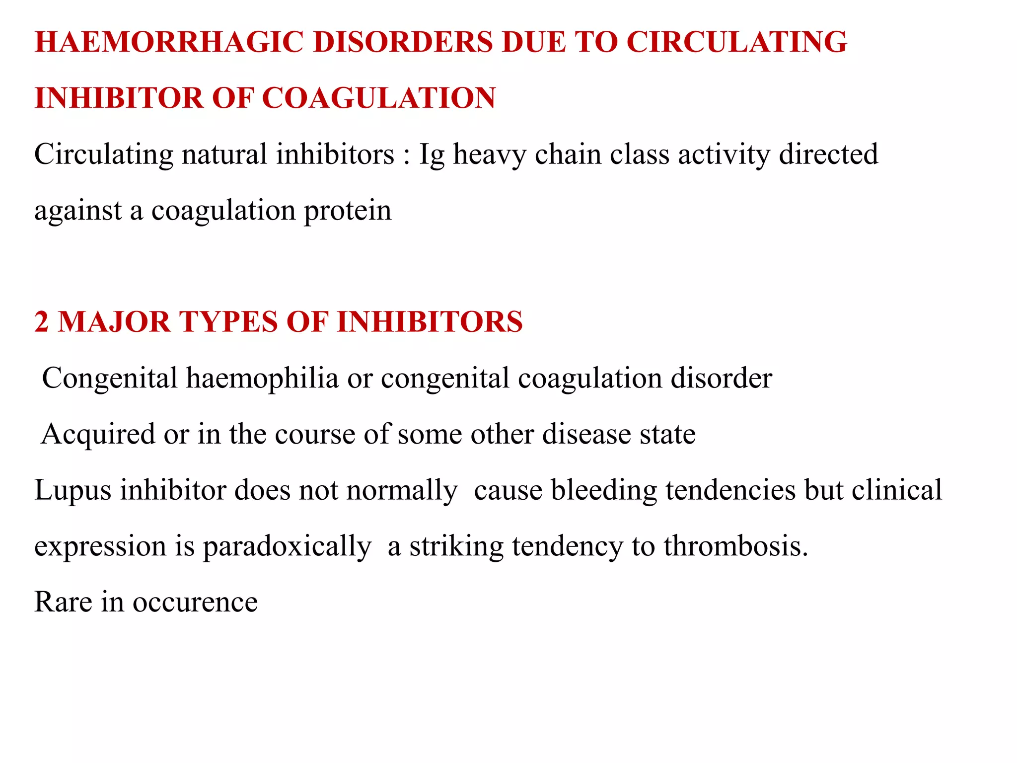 HAEMORRHAGIC DISORDERS DUE TO CIRCULATING
INHIBITOR OF COAGULATION
Circulating natural inhibitors : Ig heavy chain class activity directed
against a coagulation protein
2 MAJOR TYPES OF INHIBITORS
Congenital haemophilia or congenital coagulation disorder
Acquired or in the course of some other disease state
Lupus inhibitor does not normally cause bleeding tendencies but clinical
expression is paradoxically a striking tendency to thrombosis.
Rare in occurence
 