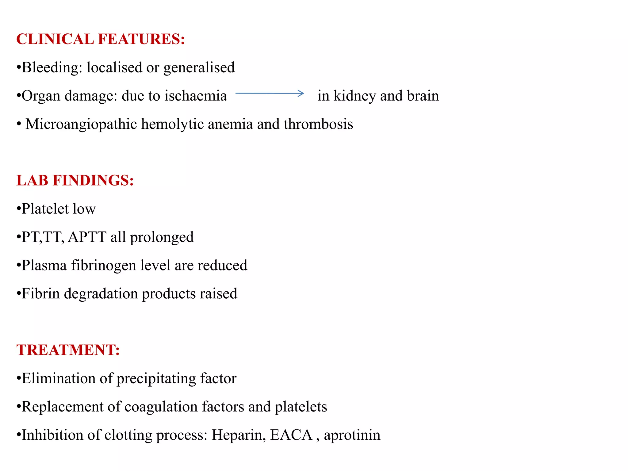 CLINICAL FEATURES:
•Bleeding: localised or generalised
•Organ damage: due to ischaemia in kidney and brain
• Microangiopathic hemolytic anemia and thrombosis
LAB FINDINGS:
•Platelet low
•PT,TT, APTT all prolonged
•Plasma fibrinogen level are reduced
•Fibrin degradation products raised
TREATMENT:
•Elimination of precipitating factor
•Replacement of coagulation factors and platelets
•Inhibition of clotting process: Heparin, EACA , aprotinin
 