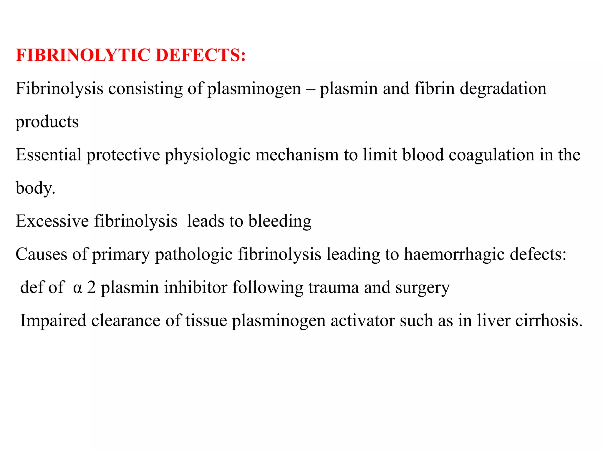 FIBRINOLYTIC DEFECTS:
Fibrinolysis consisting of plasminogen – plasmin and fibrin degradation
products
Essential protective physiologic mechanism to limit blood coagulation in the
body.
Excessive fibrinolysis leads to bleeding
Causes of primary pathologic fibrinolysis leading to haemorrhagic defects:
def of α 2 plasmin inhibitor following trauma and surgery
Impaired clearance of tissue plasminogen activator such as in liver cirrhosis.
 