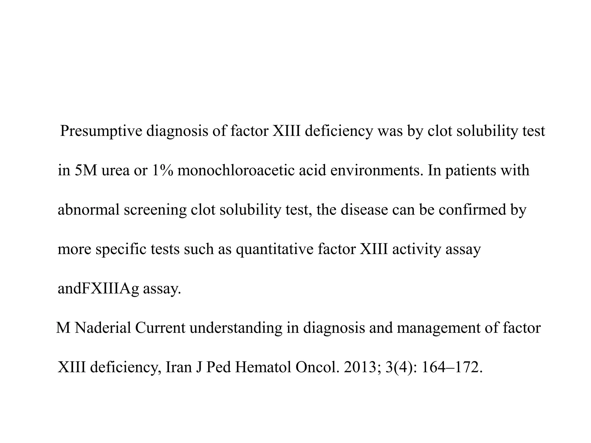 Presumptive diagnosis of factor XIII deficiency was by clot solubility test
in 5M urea or 1% monochloroacetic acid environments. In patients with
abnormal screening clot solubility test, the disease can be confirmed by
more specific tests such as quantitative factor XIII activity assay
andFXIIIAg assay.
M Naderial Current understanding in diagnosis and management of factor
XIII deficiency, Iran J Ped Hematol Oncol. 2013; 3(4): 164–172.
 