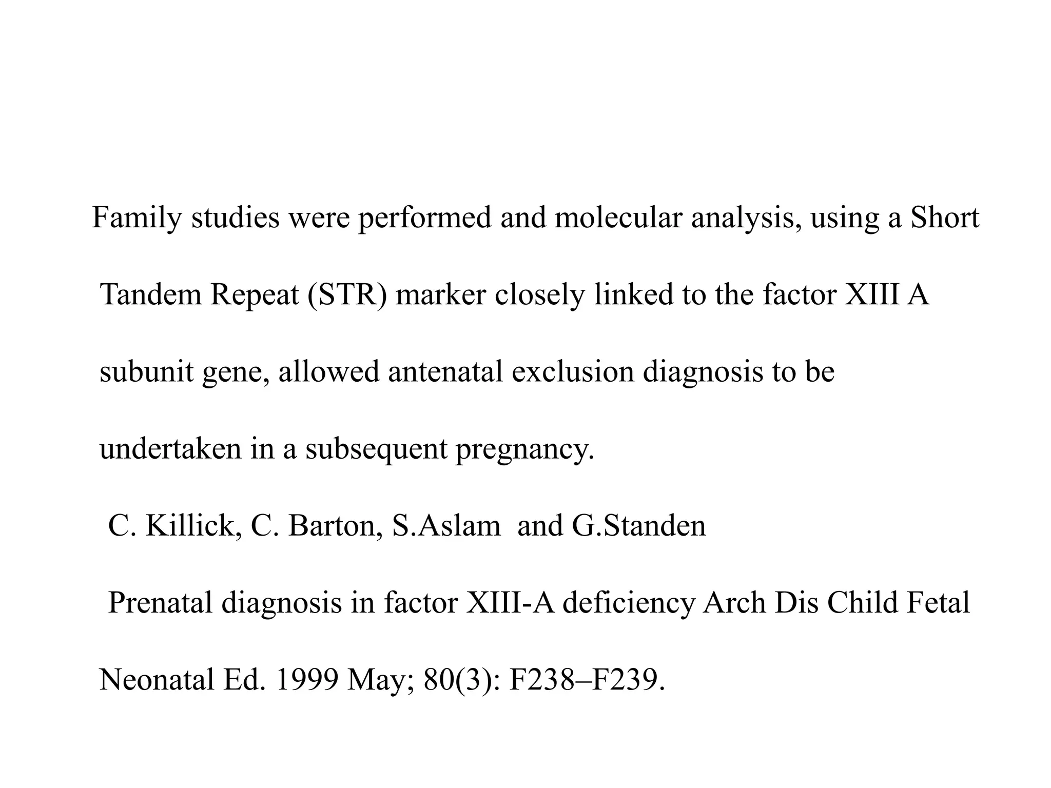 Family studies were performed and molecular analysis, using a Short
Tandem Repeat (STR) marker closely linked to the factor XIII A
subunit gene, allowed antenatal exclusion diagnosis to be
undertaken in a subsequent pregnancy.
C. Killick, C. Barton, S.Aslam and G.Standen
Prenatal diagnosis in factor XIII-A deficiency Arch Dis Child Fetal
Neonatal Ed. 1999 May; 80(3): F238–F239.
 