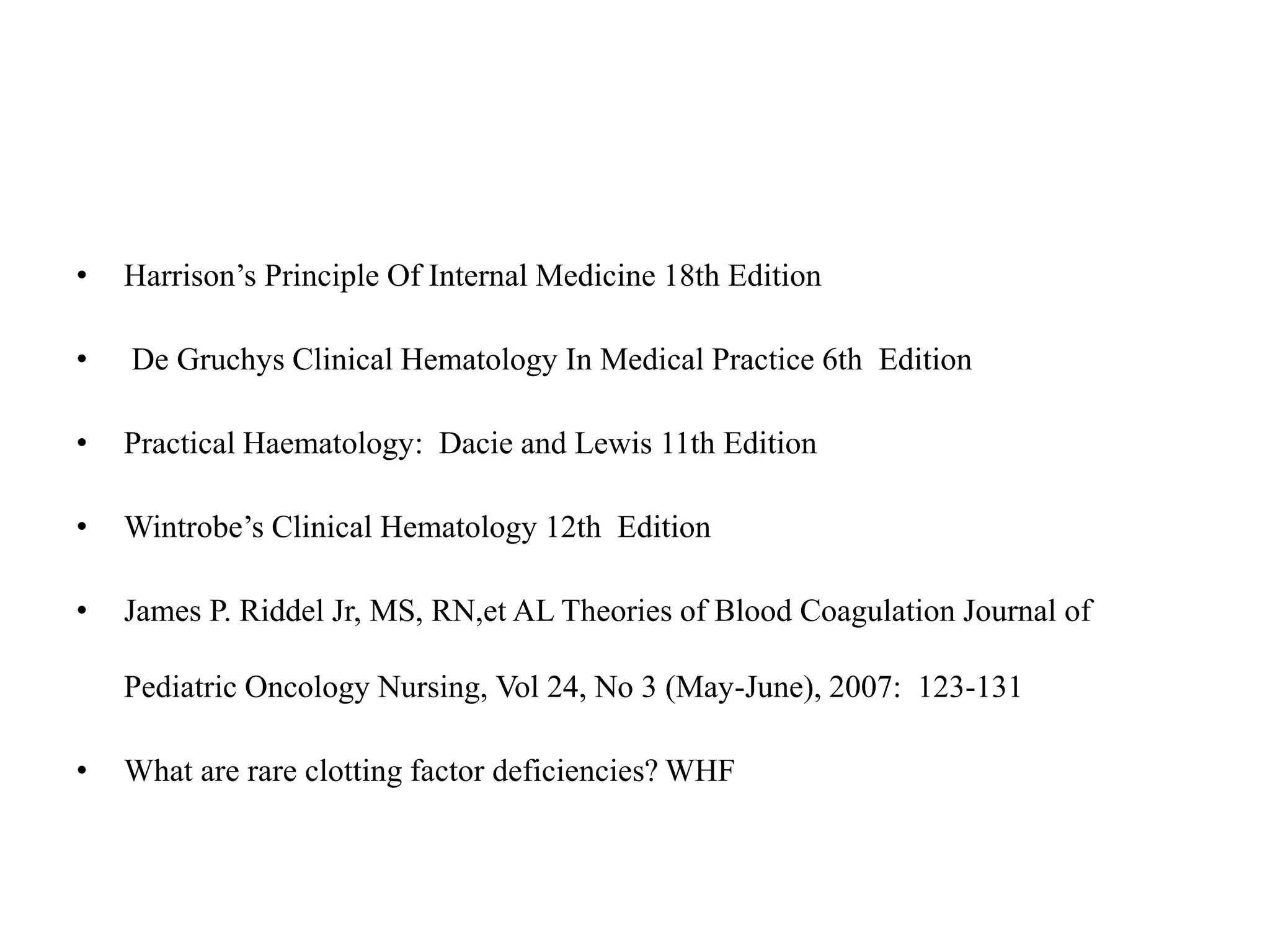 • Harrison’s Principle Of Internal Medicine 18th Edition
• De Gruchys Clinical Hematology In Medical Practice 6th Edition
• Practical Haematology: Dacie and Lewis 11th Edition
• Wintrobe’s Clinical Hematology 12th Edition
• James P. Riddel Jr, MS, RN,et AL Theories of Blood Coagulation Journal of
Pediatric Oncology Nursing, Vol 24, No 3 (May-June), 2007: 123-131
• What are rare clotting factor deficiencies? WHF
 