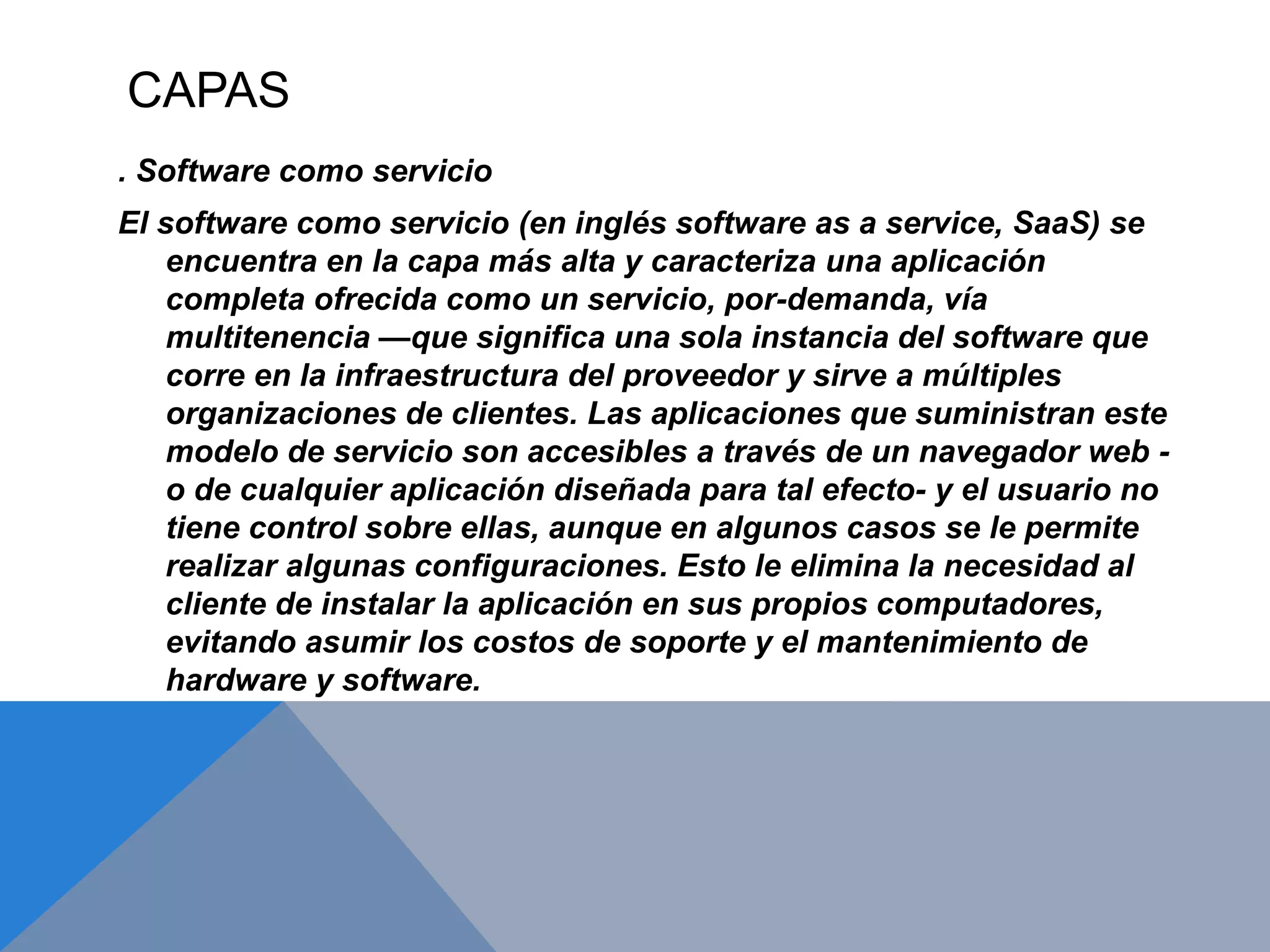 CAPAS 
. Software como servicio 
El software como servicio (en inglés software as a service, SaaS) se 
encuentra en la capa más alta y caracteriza una aplicación 
completa ofrecida como un servicio, por-demanda, vía 
multitenencia —que significa una sola instancia del software que 
corre en la infraestructura del proveedor y sirve a múltiples 
organizaciones de clientes. Las aplicaciones que suministran este 
modelo de servicio son accesibles a través de un navegador web - 
o de cualquier aplicación diseñada para tal efecto- y el usuario no 
tiene control sobre ellas, aunque en algunos casos se le permite 
realizar algunas configuraciones. Esto le elimina la necesidad al 
cliente de instalar la aplicación en sus propios computadores, 
evitando asumir los costos de soporte y el mantenimiento de 
hardware y software. 
 