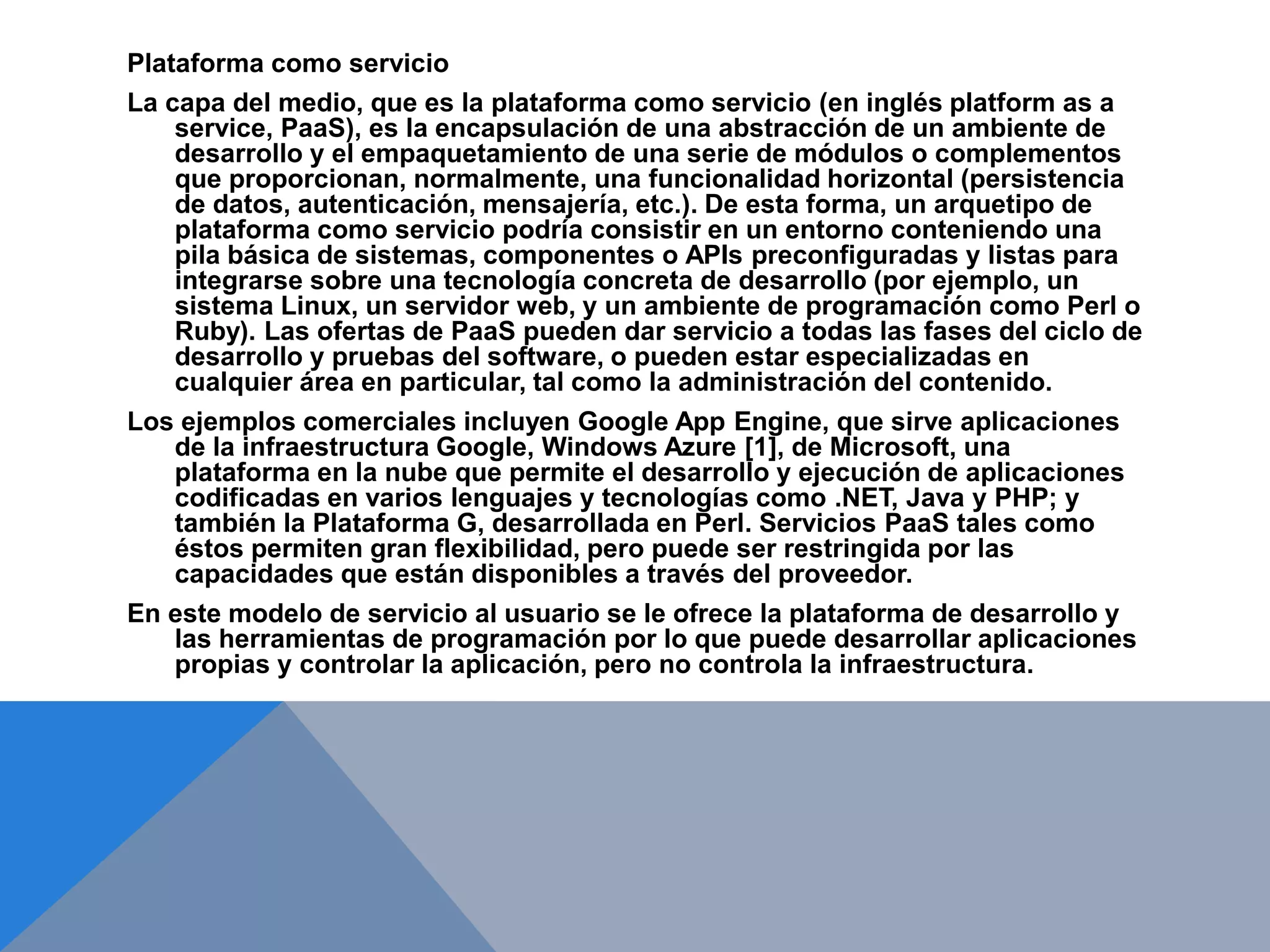 Plataforma como servicio 
La capa del medio, que es la plataforma como servicio (en inglés platform as a 
service, PaaS), es la encapsulación de una abstracción de un ambiente de 
desarrollo y el empaquetamiento de una serie de módulos o complementos 
que proporcionan, normalmente, una funcionalidad horizontal (persistencia 
de datos, autenticación, mensajería, etc.). De esta forma, un arquetipo de 
plataforma como servicio podría consistir en un entorno conteniendo una 
pila básica de sistemas, componentes o APIs preconfiguradas y listas para 
integrarse sobre una tecnología concreta de desarrollo (por ejemplo, un 
sistema Linux, un servidor web, y un ambiente de programación como Perl o 
Ruby). Las ofertas de PaaS pueden dar servicio a todas las fases del ciclo de 
desarrollo y pruebas del software, o pueden estar especializadas en 
cualquier área en particular, tal como la administración del contenido. 
Los ejemplos comerciales incluyen Google App Engine, que sirve aplicaciones 
de la infraestructura Google, Windows Azure [1], de Microsoft, una 
plataforma en la nube que permite el desarrollo y ejecución de aplicaciones 
codificadas en varios lenguajes y tecnologías como .NET, Java y PHP; y 
también la Plataforma G, desarrollada en Perl. Servicios PaaS tales como 
éstos permiten gran flexibilidad, pero puede ser restringida por las 
capacidades que están disponibles a través del proveedor. 
En este modelo de servicio al usuario se le ofrece la plataforma de desarrollo y 
las herramientas de programación por lo que puede desarrollar aplicaciones 
propias y controlar la aplicación, pero no controla la infraestructura. 
 