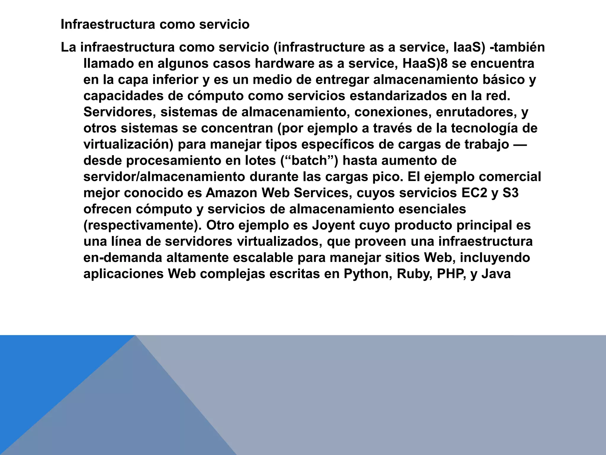 Infraestructura como servicio 
La infraestructura como servicio (infrastructure as a service, IaaS) -también 
llamado en algunos casos hardware as a service, HaaS)8 se encuentra 
en la capa inferior y es un medio de entregar almacenamiento básico y 
capacidades de cómputo como servicios estandarizados en la red. 
Servidores, sistemas de almacenamiento, conexiones, enrutadores, y 
otros sistemas se concentran (por ejemplo a través de la tecnología de 
virtualización) para manejar tipos específicos de cargas de trabajo — 
desde procesamiento en lotes (“batch”) hasta aumento de 
servidor/almacenamiento durante las cargas pico. El ejemplo comercial 
mejor conocido es Amazon Web Services, cuyos servicios EC2 y S3 
ofrecen cómputo y servicios de almacenamiento esenciales 
(respectivamente). Otro ejemplo es Joyent cuyo producto principal es 
una línea de servidores virtualizados, que proveen una infraestructura 
en-demanda altamente escalable para manejar sitios Web, incluyendo 
aplicaciones Web complejas escritas en Python, Ruby, PHP, y Java 
 