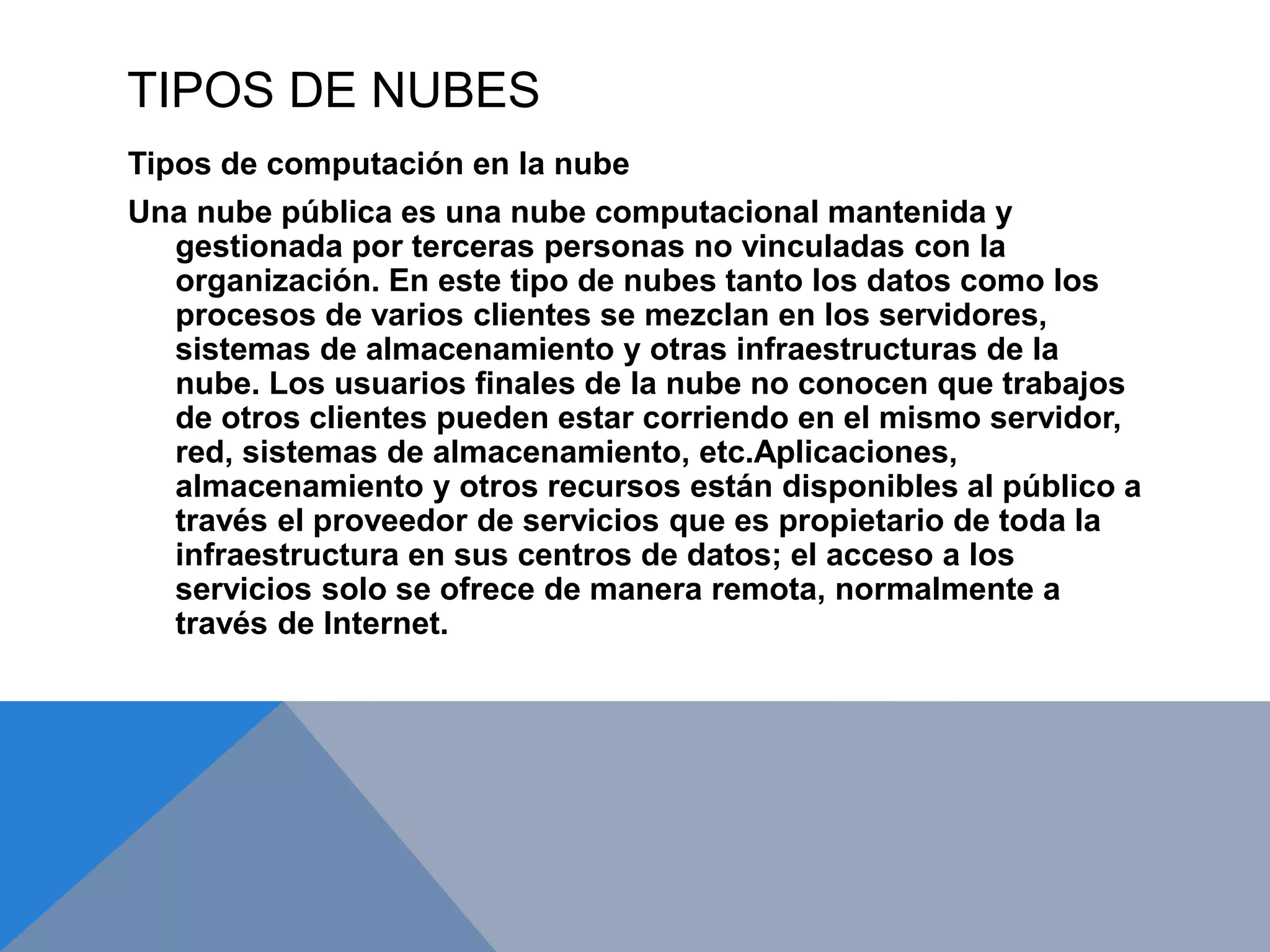 TIPOS DE NUBES 
Tipos de computación en la nube 
Una nube pública es una nube computacional mantenida y 
gestionada por terceras personas no vinculadas con la 
organización. En este tipo de nubes tanto los datos como los 
procesos de varios clientes se mezclan en los servidores, 
sistemas de almacenamiento y otras infraestructuras de la 
nube. Los usuarios finales de la nube no conocen que trabajos 
de otros clientes pueden estar corriendo en el mismo servidor, 
red, sistemas de almacenamiento, etc.Aplicaciones, 
almacenamiento y otros recursos están disponibles al público a 
través el proveedor de servicios que es propietario de toda la 
infraestructura en sus centros de datos; el acceso a los 
servicios solo se ofrece de manera remota, normalmente a 
través de Internet. 
 