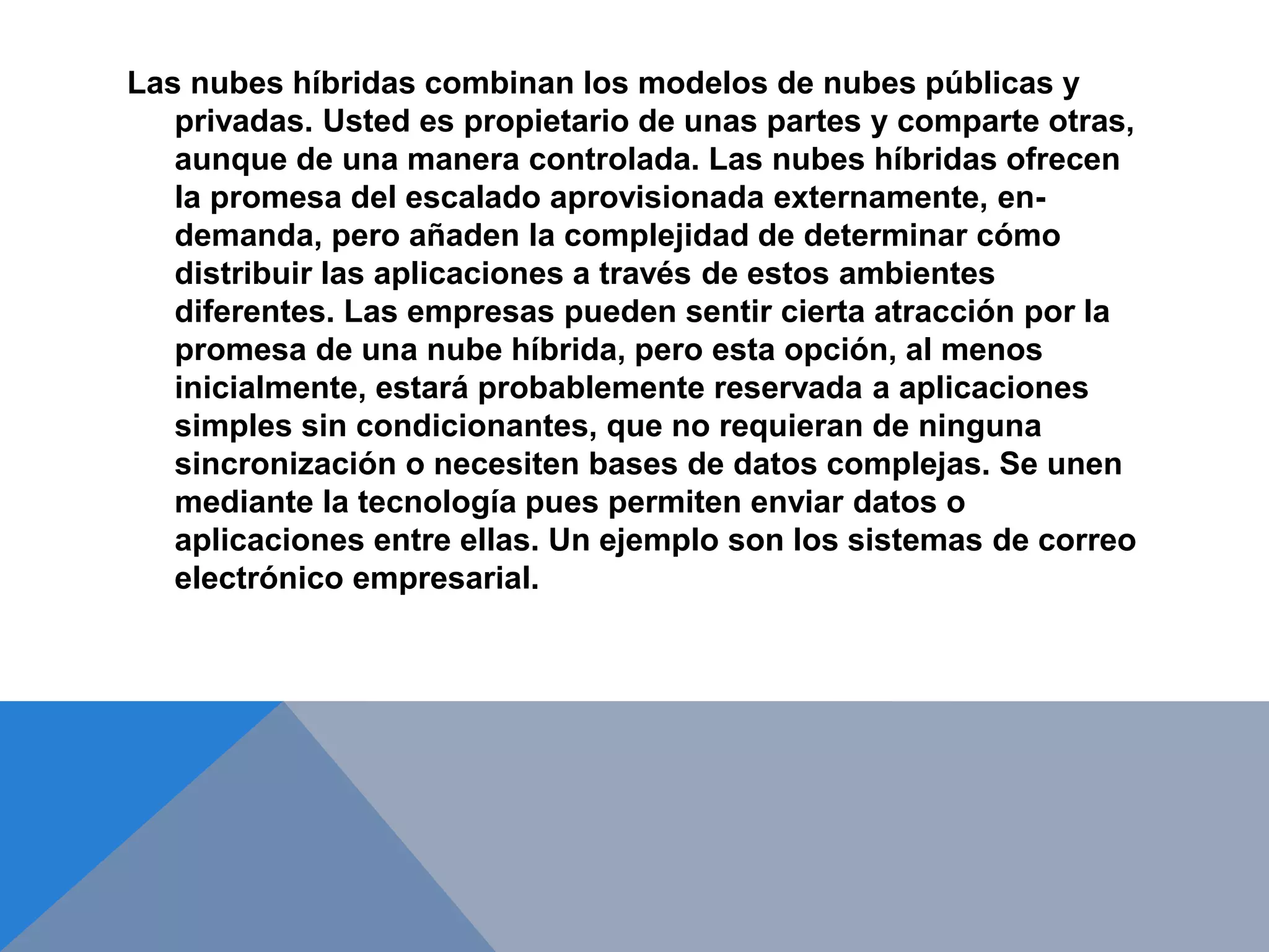 Las nubes híbridas combinan los modelos de nubes públicas y 
privadas. Usted es propietario de unas partes y comparte otras, 
aunque de una manera controlada. Las nubes híbridas ofrecen 
la promesa del escalado aprovisionada externamente, en-demanda, 
pero añaden la complejidad de determinar cómo 
distribuir las aplicaciones a través de estos ambientes 
diferentes. Las empresas pueden sentir cierta atracción por la 
promesa de una nube híbrida, pero esta opción, al menos 
inicialmente, estará probablemente reservada a aplicaciones 
simples sin condicionantes, que no requieran de ninguna 
sincronización o necesiten bases de datos complejas. Se unen 
mediante la tecnología pues permiten enviar datos o 
aplicaciones entre ellas. Un ejemplo son los sistemas de correo 
electrónico empresarial. 
 