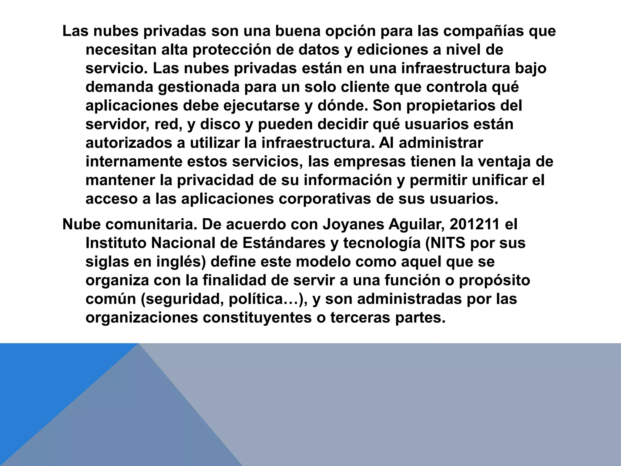 Las nubes privadas son una buena opción para las compañías que 
necesitan alta protección de datos y ediciones a nivel de 
servicio. Las nubes privadas están en una infraestructura bajo 
demanda gestionada para un solo cliente que controla qué 
aplicaciones debe ejecutarse y dónde. Son propietarios del 
servidor, red, y disco y pueden decidir qué usuarios están 
autorizados a utilizar la infraestructura. Al administrar 
internamente estos servicios, las empresas tienen la ventaja de 
mantener la privacidad de su información y permitir unificar el 
acceso a las aplicaciones corporativas de sus usuarios. 
Nube comunitaria. De acuerdo con Joyanes Aguilar, 201211 el 
Instituto Nacional de Estándares y tecnología (NITS por sus 
siglas en inglés) define este modelo como aquel que se 
organiza con la finalidad de servir a una función o propósito 
común (seguridad, política…), y son administradas por las 
organizaciones constituyentes o terceras partes. 
