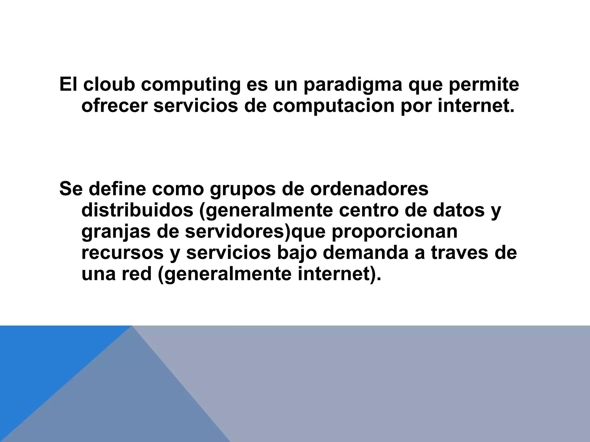 El cloub computing es un paradigma que permite 
ofrecer servicios de computacion por internet. 
Se define como grupos de ordenadores 
distribuidos (generalmente centro de datos y 
granjas de servidores)que proporcionan 
recursos y servicios bajo demanda a traves de 
una red (generalmente internet). 
 