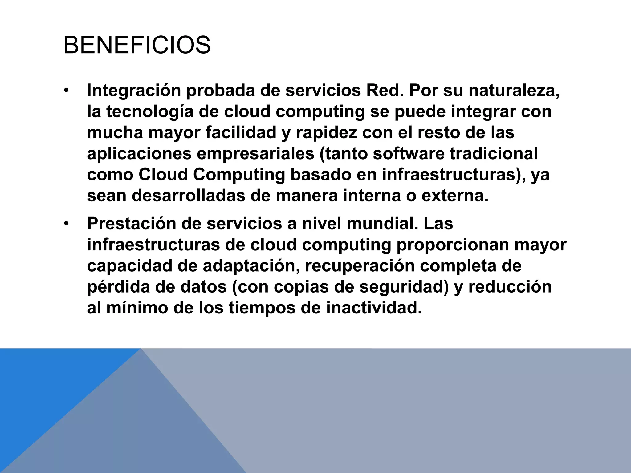 BENEFICIOS 
• Integración probada de servicios Red. Por su naturaleza, 
la tecnología de cloud computing se puede integrar con 
mucha mayor facilidad y rapidez con el resto de las 
aplicaciones empresariales (tanto software tradicional 
como Cloud Computing basado en infraestructuras), ya 
sean desarrolladas de manera interna o externa. 
• Prestación de servicios a nivel mundial. Las 
infraestructuras de cloud computing proporcionan mayor 
capacidad de adaptación, recuperación completa de 
pérdida de datos (con copias de seguridad) y reducción 
al mínimo de los tiempos de inactividad. 
 